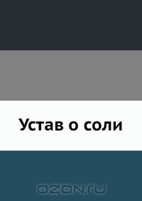 Коллектив авторов / Устав о соли / Утверждён в Царском Селе июня 16 дня 1781 года. Воспроизведено в ...