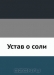 Устав о соли Устав о соли / Утверждён в Царском Селе июня 16 дня 1781 года. Воспроизведено в оригинальной авторской орфографии издания 1781 года (издательство «Сенат. тип.»).